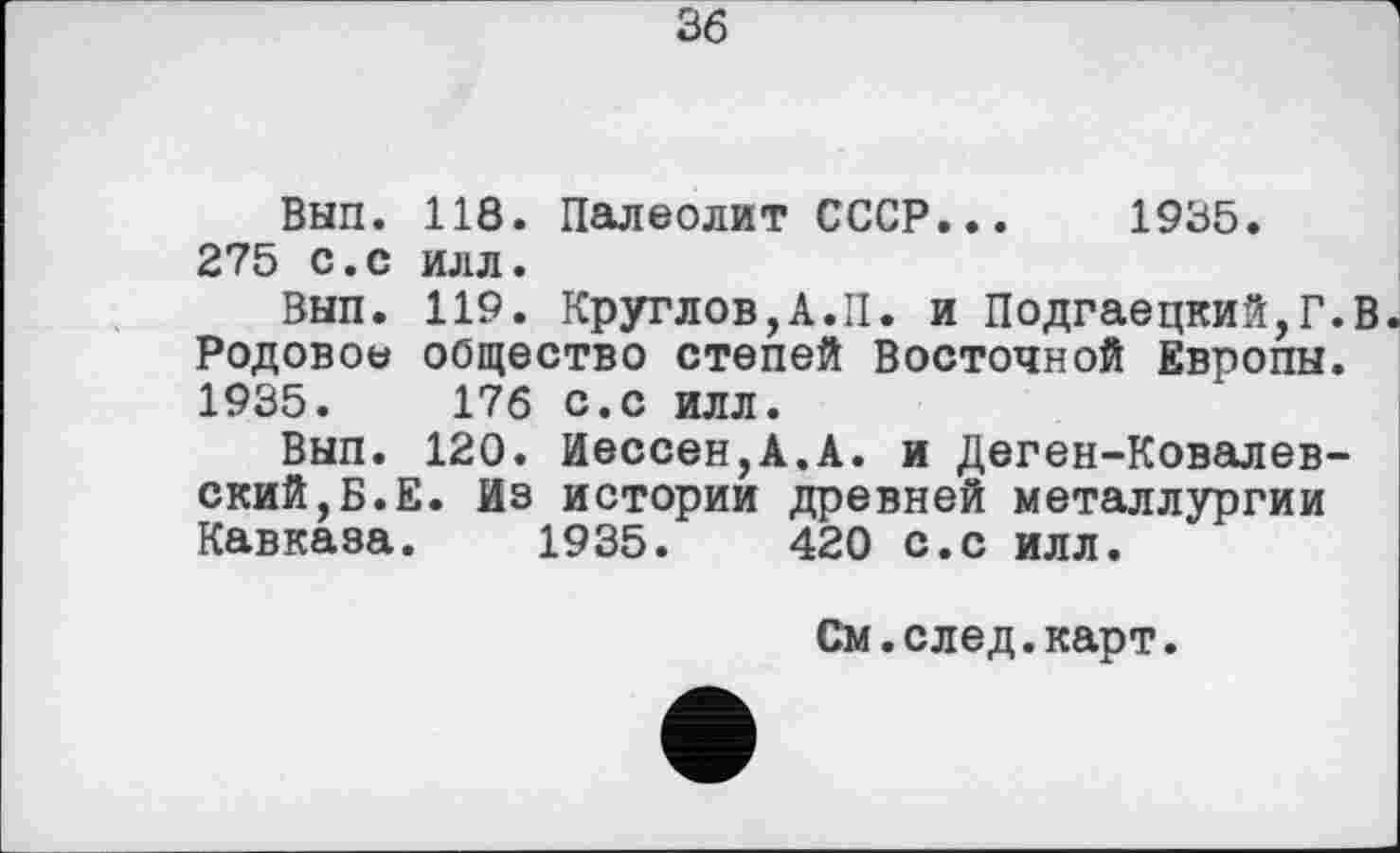 ﻿36
Вып. 118. Палеолит СССР... 1935. 275 с.с илл.
Вып. 119. Круглов,А.II. и Подгаецкий,Г.В Родовое общество степей Восточной Европы. 1935.	176 с.с илл.
Вып. 120. Иессен,А.А. и Деген-Ковалев-ский,Б.Е. Из истории древней металлургии Кавказа. 1935.	420 с.с илл.
См.след.карт.